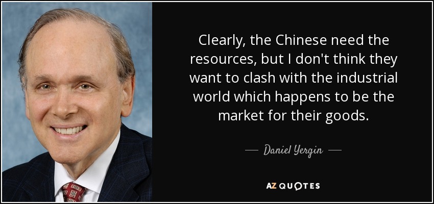 Clearly, the Chinese need the resources, but I don't think they want to clash with the industrial world which happens to be the market for their goods. - Daniel Yergin