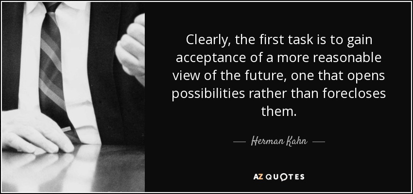 Clearly, the first task is to gain acceptance of a more reasonable view of the future, one that opens possibilities rather than forecloses them. - Herman Kahn
