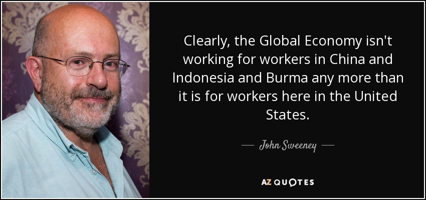 Clearly, the Global Economy isn't working for workers in China and Indonesia and Burma any more than it is for workers here in the United States. - John Sweeney