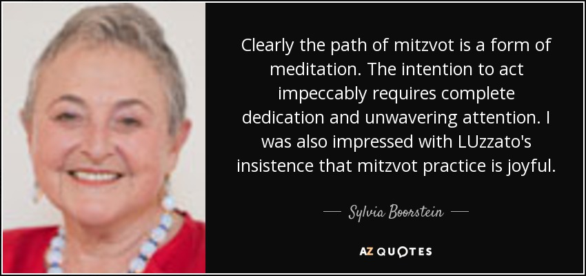 Clearly the path of mitzvot is a form of meditation. The intention to act impeccably requires complete dedication and unwavering attention. I was also impressed with LUzzato's insistence that mitzvot practice is joyful. - Sylvia Boorstein
