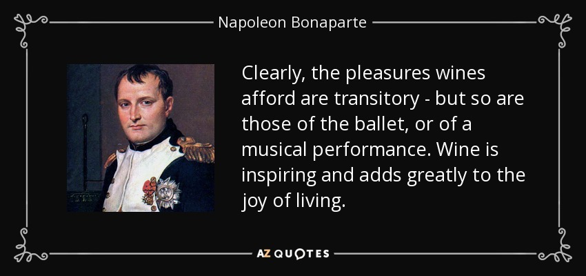 Clearly, the pleasures wines afford are transitory - but so are those of the ballet, or of a musical performance. Wine is inspiring and adds greatly to the joy of living. - Napoleon Bonaparte
