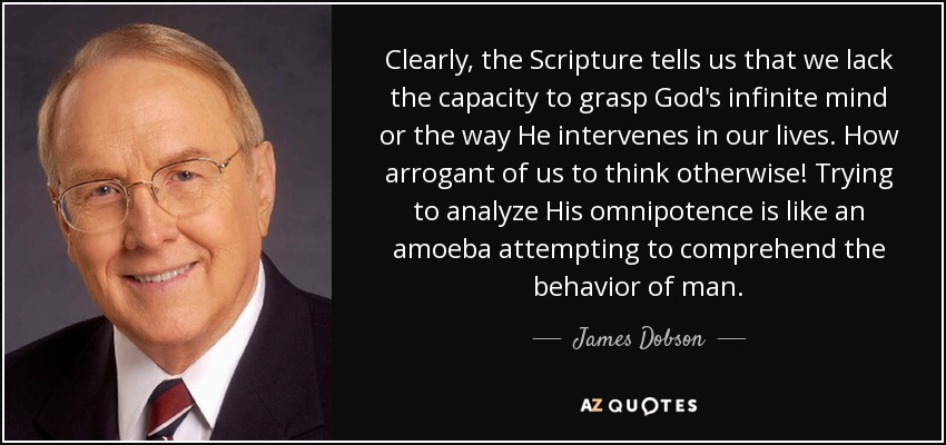 Clearly, the Scripture tells us that we lack the capacity to grasp God's infinite mind or the way He intervenes in our lives. How arrogant of us to think otherwise! Trying to analyze His omnipotence is like an amoeba attempting to comprehend the behavior of man. - James Dobson