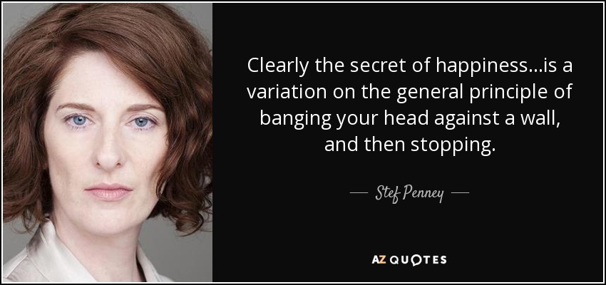 Clearly the secret of happiness...is a variation on the general principle of banging your head against a wall, and then stopping. - Stef Penney