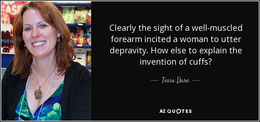 Clearly the sight of a well-muscled forearm incited a woman to utter depravity. How else to explain the invention of cuffs? - Tessa Dare