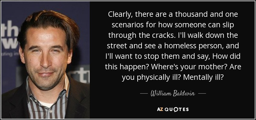 Clearly, there are a thousand and one scenarios for how someone can slip through the cracks. I'll walk down the street and see a homeless person, and I'll want to stop them and say, How did this happen? Where's your mother? Are you physically ill? Mentally ill? - William Baldwin