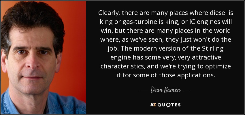 Clearly, there are many places where diesel is king or gas-turbine is king, or IC engines will win, but there are many places in the world where, as we've seen, they just won't do the job. The modern version of the Stirling engine has some very, very attractive characteristics, and we're trying to optimize it for some of those applications. - Dean Kamen