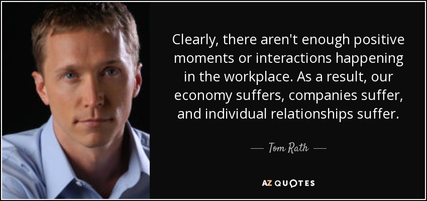 Clearly, there aren't enough positive moments or interactions happening in the workplace. As a result, our economy suffers, companies suffer, and individual relationships suffer. - Tom Rath