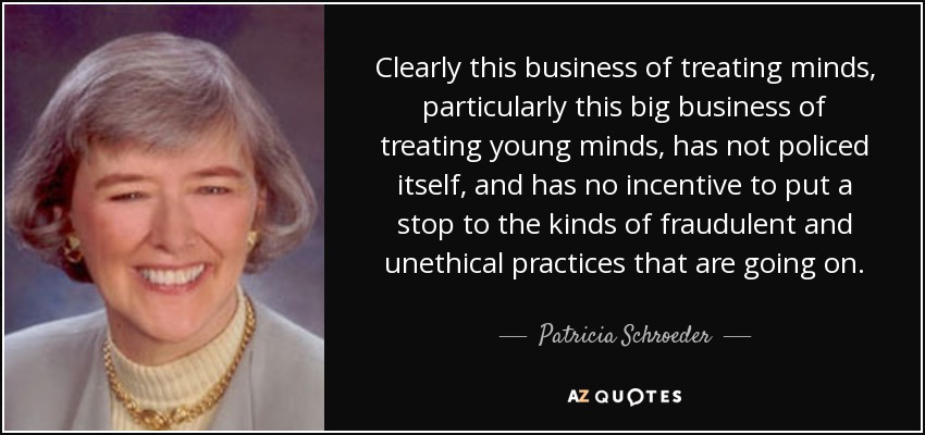 Clearly this business of treating minds, particularly this big business of treating young minds, has not policed itself, and has no incentive to put a stop to the kinds of fraudulent and unethical practices that are going on. - Patricia Schroeder