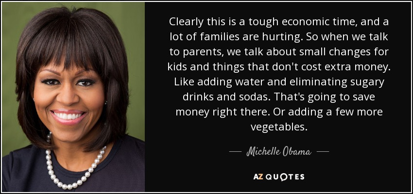 Clearly this is a tough economic time, and a lot of families are hurting. So when we talk to parents, we talk about small changes for kids and things that don't cost extra money. Like adding water and eliminating sugary drinks and sodas. That's going to save money right there. Or adding a few more vegetables. - Michelle Obama