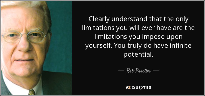 Clearly understand that the only limitations you will ever have are the limitations you impose upon yourself. You truly do have infinite potential. - Bob Proctor