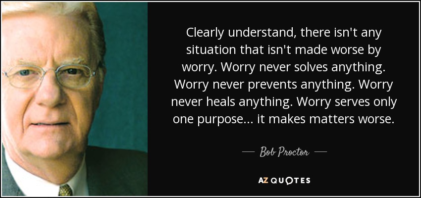 Clearly understand, there isn't any situation that isn't made worse by worry. Worry never solves anything. Worry never prevents anything. Worry never heals anything. Worry serves only one purpose... it makes matters worse. - Bob Proctor