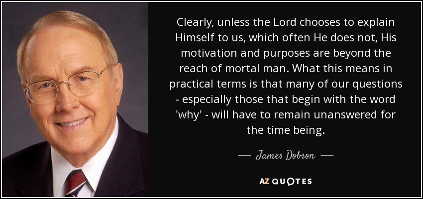 Clearly, unless the Lord chooses to explain Himself to us, which often He does not, His motivation and purposes are beyond the reach of mortal man. What this means in practical terms is that many of our questions - especially those that begin with the word 'why' - will have to remain unanswered for the time being. - James Dobson