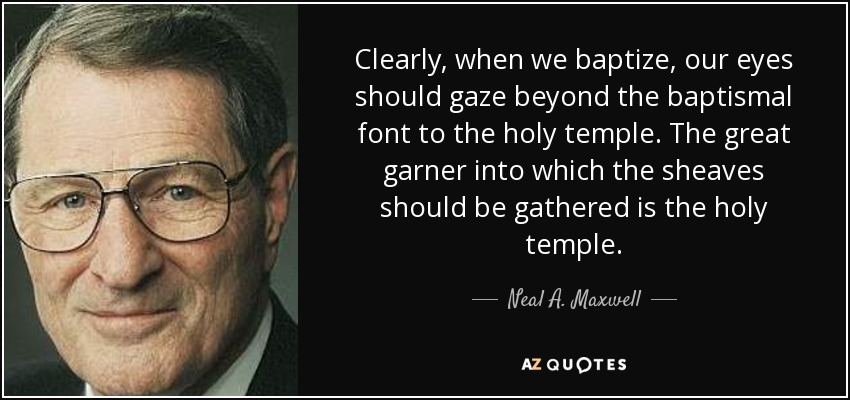 Clearly, when we baptize, our eyes should gaze beyond the baptismal font to the holy temple. The great garner into which the sheaves should be gathered is the holy temple. - Neal A. Maxwell