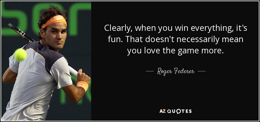 Clearly, when you win everything, it's fun. That doesn't necessarily mean you love the game more. - Roger Federer