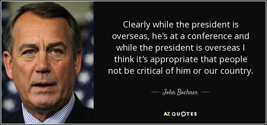Clearly while the president is overseas, he's at a conference and while the president is overseas I think it's appropriate that people not be critical of him or our country. - John Boehner