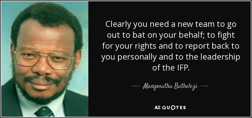 Clearly you need a new team to go out to bat on your behalf; to fight for your rights and to report back to you personally and to the leadership of the IFP. - Mangosuthu Buthelezi