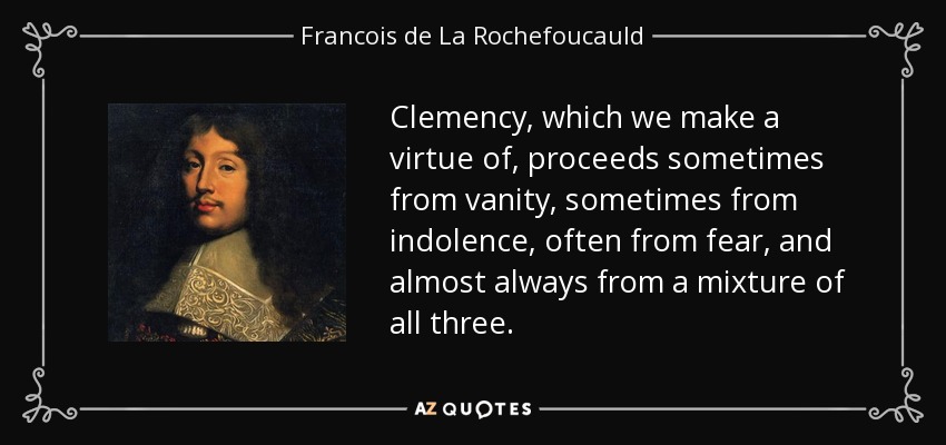 Clemency, which we make a virtue of, proceeds sometimes from vanity, sometimes from indolence, often from fear, and almost always from a mixture of all three. - Francois de La Rochefoucauld