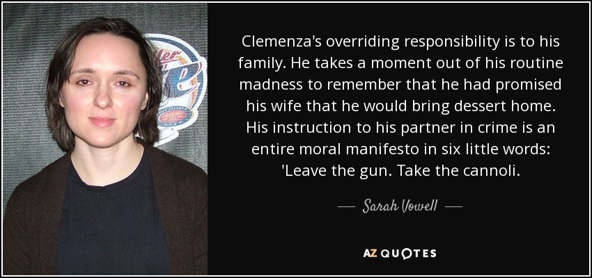 Clemenza's overriding responsibility is to his family. He takes a moment out of his routine madness to remember that he had promised his wife that he would bring dessert home. His instruction to his partner in crime is an entire moral manifesto in six little words: 'Leave the gun. Take the cannoli. - Sarah Vowell