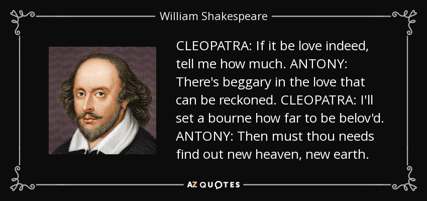 CLEOPATRA: If it be love indeed, tell me how much. ANTONY: There's beggary in the love that can be reckoned. CLEOPATRA: I'll set a bourne how far to be belov'd. ANTONY: Then must thou needs find out new heaven, new earth. - William Shakespeare