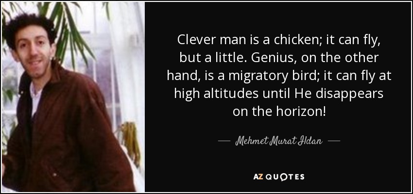 Clever man is a chicken; it can fly, but a little. Genius, on the other hand, is a migratory bird; it can fly at high altitudes until He disappears on the horizon! - Mehmet Murat Ildan