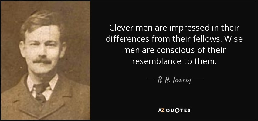 Clever men are impressed in their differences from their fellows. Wise men are conscious of their resemblance to them. - R. H. Tawney