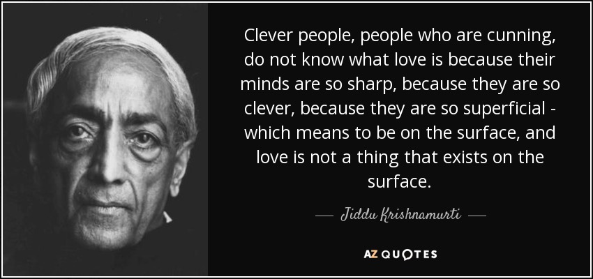 Clever people, people who are cunning, do not know what love is because their minds are so sharp, because they are so clever, because they are so superficial - which means to be on the surface, and love is not a thing that exists on the surface. - Jiddu Krishnamurti