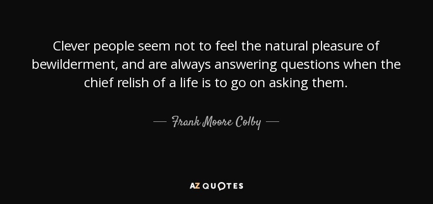Clever people seem not to feel the natural pleasure of bewilderment, and are always answering questions when the chief relish of a life is to go on asking them. - Frank Moore Colby