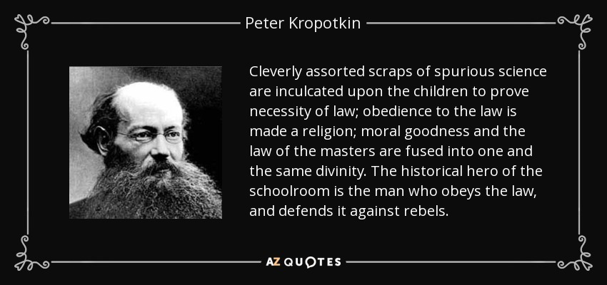 Cleverly assorted scraps of spurious science are inculcated upon the children to prove necessity of law; obedience to the law is made a religion; moral goodness and the law of the masters are fused into one and the same divinity. The historical hero of the schoolroom is the man who obeys the law, and defends it against rebels. - Peter Kropotkin