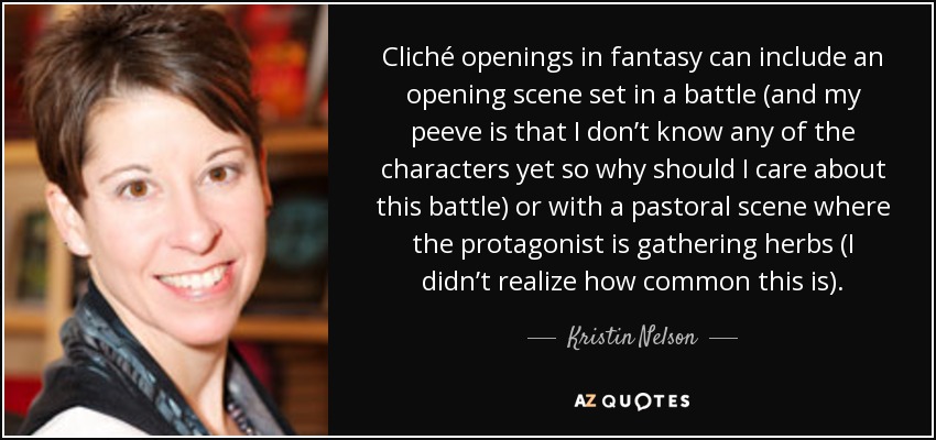 Cliché openings in fantasy can include an opening scene set in a battle (and my peeve is that I don’t know any of the characters yet so why should I care about this battle) or with a pastoral scene where the protagonist is gathering herbs (I didn’t realize how common this is). - Kristin Nelson