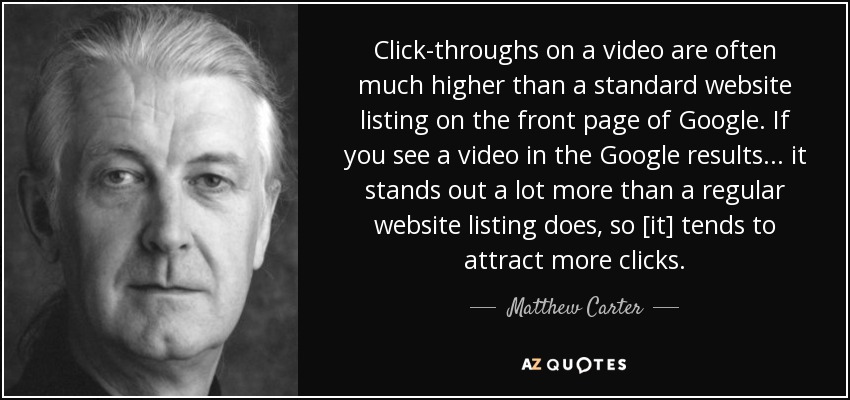 Click-throughs on a video are often much higher than a standard website listing on the front page of Google. If you see a video in the Google results... it stands out a lot more than a regular website listing does, so [it] tends to attract more clicks. - Matthew Carter