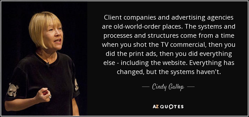 Client companies and advertising agencies are old-world-order places. The systems and processes and structures come from a time when you shot the TV commercial, then you did the print ads, then you did everything else - including the website. Everything has changed, but the systems haven't. - Cindy Gallop