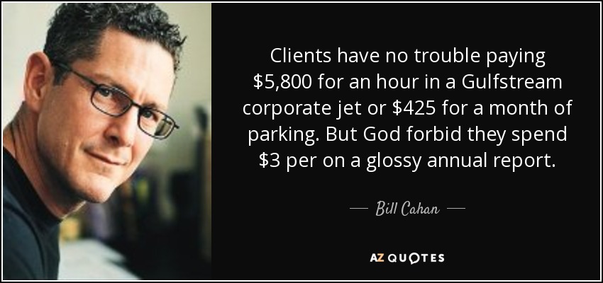 Clients have no trouble paying $5,800 for an hour in a Gulfstream corporate jet or $425 for a month of parking. But God forbid they spend $3 per on a glossy annual report. - Bill Cahan