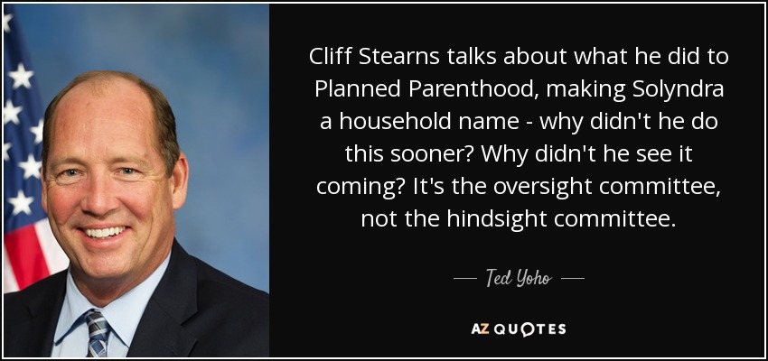 Cliff Stearns talks about what he did to Planned Parenthood, making Solyndra a household name - why didn't he do this sooner? Why didn't he see it coming? It's the oversight committee, not the hindsight committee. - Ted Yoho