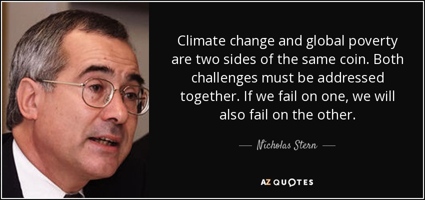 Climate change and global poverty are two sides of the same coin. Both challenges must be addressed together. If we fail on one, we will also fail on the other. - Nicholas Stern