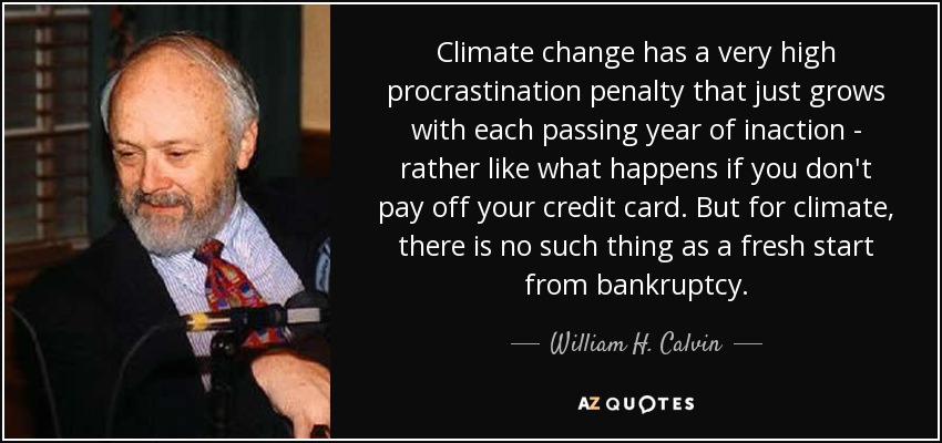 Climate change has a very high procrastination penalty that just grows with each passing year of inaction - rather like what happens if you don't pay off your credit card. But for climate, there is no such thing as a fresh start from bankruptcy. - William H. Calvin