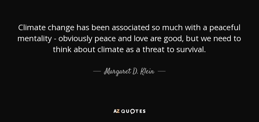 Climate change has been associated so much with a peaceful mentality - obviously peace and love are good, but we need to think about climate as a threat to survival. - Margaret D. Klein