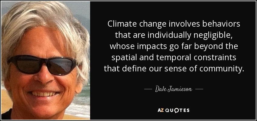 Climate change involves behaviors that are individually negligible, whose impacts go far beyond the spatial and temporal constraints that define our sense of community. - Dale Jamieson