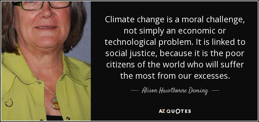 Climate change is a moral challenge, not simply an economic or technological problem. It is linked to social justice, because it is the poor citizens of the world who will suffer the most from our excesses. - Alison Hawthorne Deming