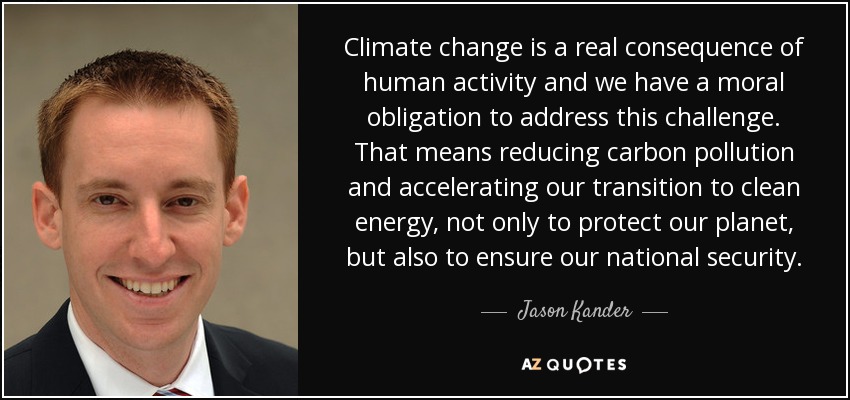 Climate change is a real consequence of human activity and we have a moral obligation to address this challenge. That means reducing carbon pollution and accelerating our transition to clean energy, not only to protect our planet, but also to ensure our national security. - Jason Kander
