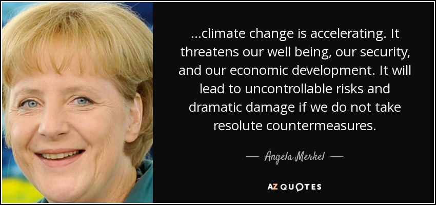...climate change is accelerating. It threatens our well being, our security, and our economic development. It will lead to uncontrollable risks and dramatic damage if we do not take resolute countermeasures. - Angela Merkel