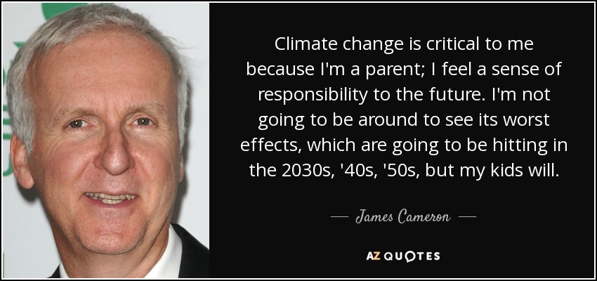 Climate change is critical to me because I'm a parent; I feel a sense of responsibility to the future. I'm not going to be around to see its worst effects, which are going to be hitting in the 2030s, '40s, '50s, but my kids will. - James Cameron