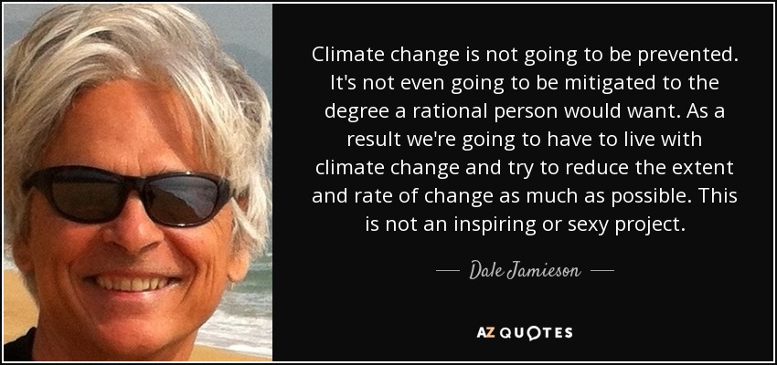 Climate change is not going to be prevented. It's not even going to be mitigated to the degree a rational person would want. As a result we're going to have to live with climate change and try to reduce the extent and rate of change as much as possible. This is not an inspiring or sexy project. - Dale Jamieson