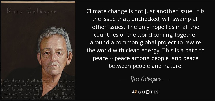 Climate change is not just another issue. It is the issue that, unchecked, will swamp all other issues. The only hope lies in all the countries of the world coming together around a common global project to rewire the world with clean energy. This is a path to peace -- peace among people, and peace between people and nature. - Ross Gelbspan