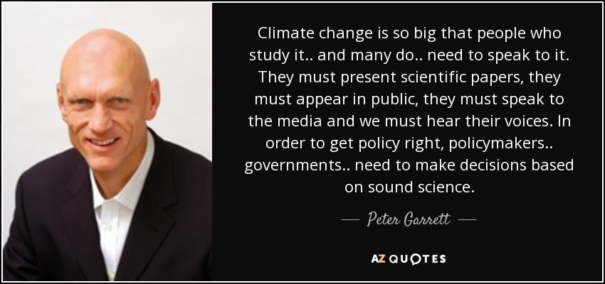Climate change is so big that people who study it.. and many do.. need to speak to it. They must present scientific papers, they must appear in public, they must speak to the media and we must hear their voices. In order to get policy right, policymakers.. governments.. need to make decisions based on sound science. - Peter Garrett