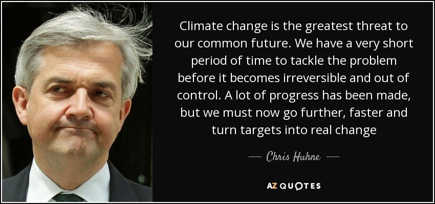 Climate change is the greatest threat to our common future. We have a very short period of time to tackle the problem before it becomes irreversible and out of control. A lot of progress has been made, but we must now go further, faster and turn targets into real change - Chris Huhne