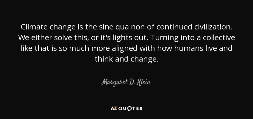 Climate change is the sine qua non of continued civilization. We either solve this, or it's lights out. Turning into a collective like that is so much more aligned with how humans live and think and change. - Margaret D. Klein