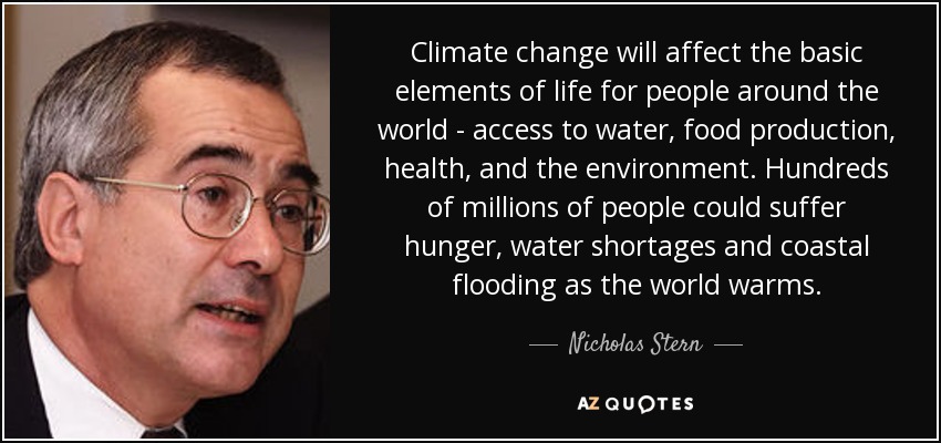 Climate change will affect the basic elements of life for people around the world - access to water, food production, health, and the environment. Hundreds of millions of people could suffer hunger, water shortages and coastal flooding as the world warms. - Nicholas Stern