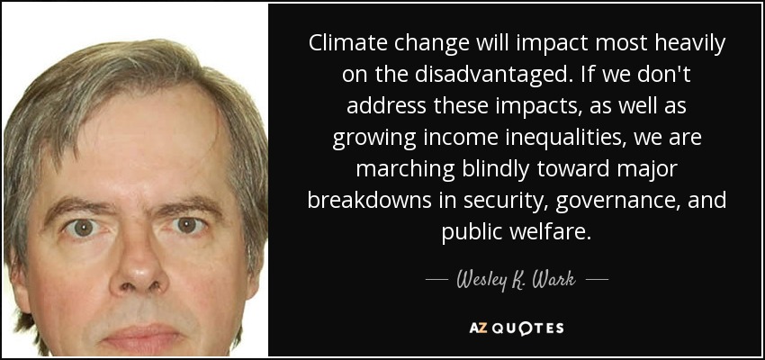 Climate change will impact most heavily on the disadvantaged. If we don't address these impacts, as well as growing income inequalities, we are marching blindly toward major breakdowns in security, governance, and public welfare. - Wesley K. Wark