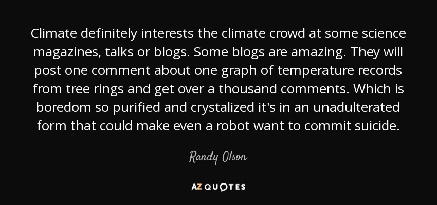 Climate definitely interests the climate crowd at some science magazines, talks or blogs. Some blogs are amazing. They will post one comment about one graph of temperature records from tree rings and get over a thousand comments. Which is boredom so purified and crystalized it's in an unadulterated form that could make even a robot want to commit suicide. - Randy Olson