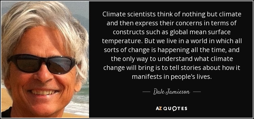 Climate scientists think of nothing but climate and then express their concerns in terms of constructs such as global mean surface temperature. But we live in a world in which all sorts of change is happening all the time, and the only way to understand what climate change will bring is to tell stories about how it manifests in people's lives. - Dale Jamieson